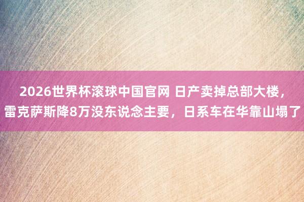 2026世界杯滚球中国官网 日产卖掉总部大楼，雷克萨斯降8万没东说念主要，日系车在华靠山塌了