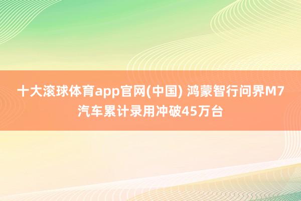 十大滚球体育app官网(中国) 鸿蒙智行问界M7汽车累计录用冲破45万台