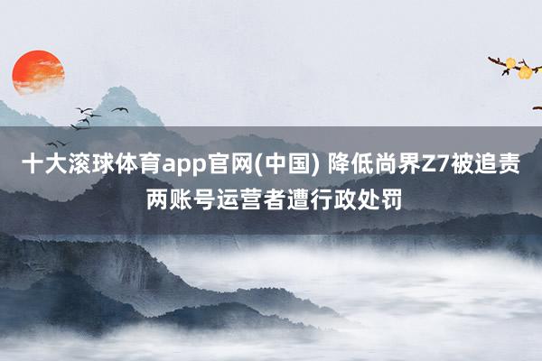 十大滚球体育app官网(中国) 降低尚界Z7被追责 两账号运营者遭行政处罚