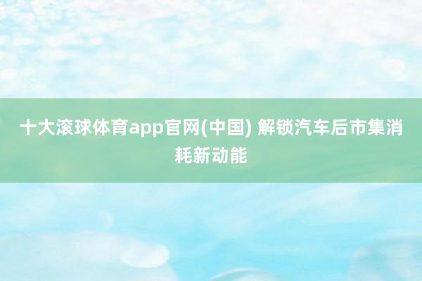 十大滚球体育app官网(中国) 解锁汽车后市集消耗新动能