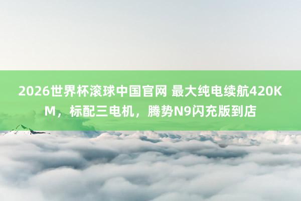 2026世界杯滚球中国官网 最大纯电续航420KM，标配三电机，腾势N9闪充版到店