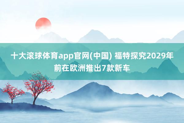 十大滚球体育app官网(中国) 福特探究2029年前在欧洲推出7款新车