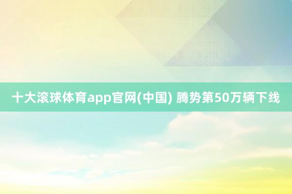 十大滚球体育app官网(中国) 腾势第50万辆下线