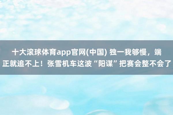 十大滚球体育app官网(中国) 独一我够慢，端正就追不上！张雪机车这波“阳谋”把赛会整不会了