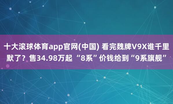 十大滚球体育app官网(中国) 看完魏牌V9X谁千里默了？售34.98万起 “8系”价钱给到“9系旗舰”