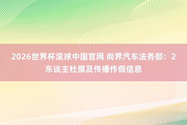 2026世界杯滚球中国官网 尚界汽车法务部：2东谈主杜撰及传播作假信息
