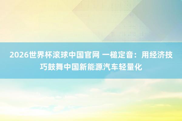 2026世界杯滚球中国官网 一槌定音：用经济技巧鼓舞中国新能源汽车轻量化