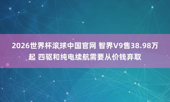 2026世界杯滚球中国官网 智界V9售38.98万起 四驱和纯电续航需要从价钱弃取