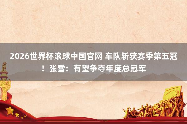2026世界杯滚球中国官网 车队斩获赛季第五冠！张雪：有望争夺年度总冠军