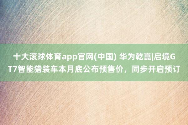 十大滚球体育app官网(中国) 华为乾崑|启境GT7智能猎装车本月底公布预售价，同步开启预订