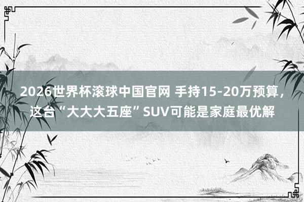 2026世界杯滚球中国官网 手持15-20万预算，这台“大大大五座”SUV可能是家庭最优解