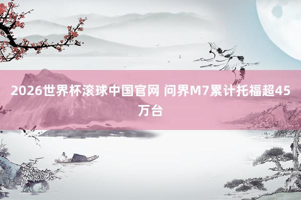 2026世界杯滚球中国官网 问界M7累计托福超45万台