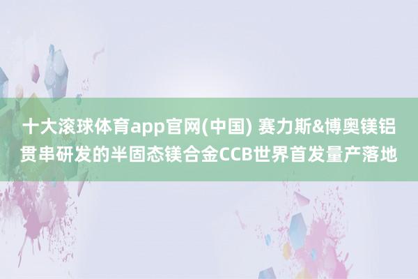 十大滚球体育app官网(中国) 赛力斯&博奥镁铝贯串研发的半固态镁合金CCB世界首发量产落地