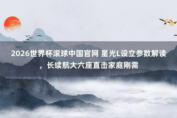 2026世界杯滚球中国官网 星光L设立参数解读，长续航大六座直击家庭刚需