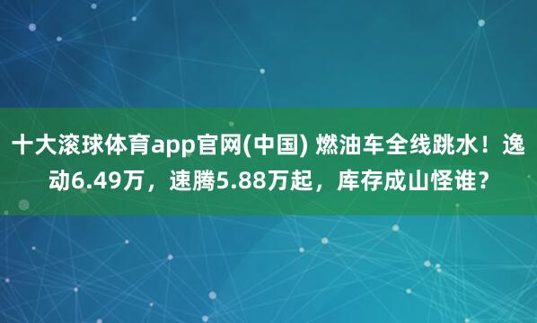 十大滚球体育app官网(中国) 燃油车全线跳水！逸动6.49万，速腾5.88万起，库存成山怪谁？