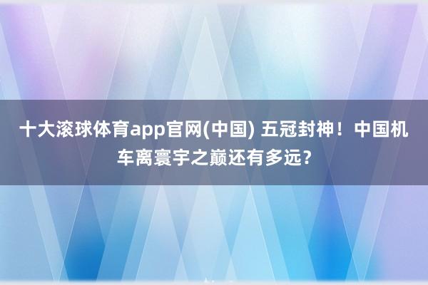 十大滚球体育app官网(中国) 五冠封神！中国机车离寰宇之巅还有多远？