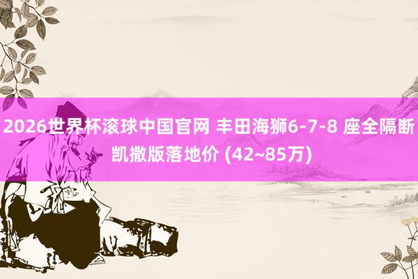 2026世界杯滚球中国官网 丰田海狮6-7-8 座全隔断 凯撒版落地价 (42~85万)