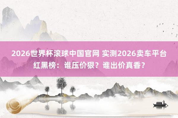 2026世界杯滚球中国官网 实测2026卖车平台红黑榜：谁压价狠？谁出价真香？