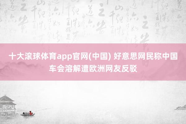 十大滚球体育app官网(中国) 好意思网民称中国车会溶解遭欧洲网友反驳