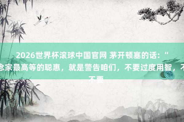 2026世界杯滚球中国官网 茅开顿塞的话: “说念家最高等的聪惠，就是警告咱们，不要过度用智，不要