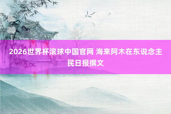 2026世界杯滚球中国官网 海来阿木在东说念主民日报撰文