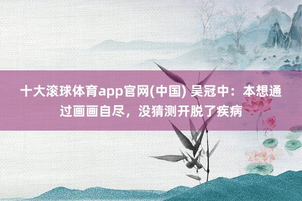 十大滚球体育app官网(中国) 吴冠中：本想通过画画自尽，没猜测开脱了疾病