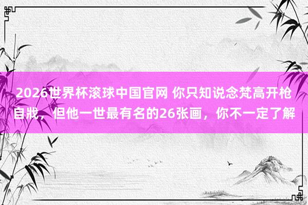 2026世界杯滚球中国官网 你只知说念梵高开枪自戕，但他一世最有名的26张画，你不一定了解