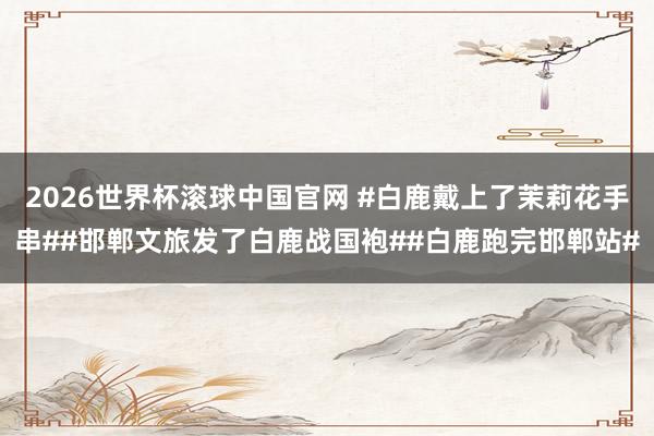 2026世界杯滚球中国官网 #白鹿戴上了茉莉花手串##邯郸文旅发了白鹿战国袍##白鹿跑完邯郸站#
