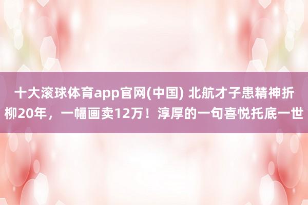 十大滚球体育app官网(中国) 北航才子患精神折柳20年，一幅画卖12万！淳厚的一句喜悦托底一世