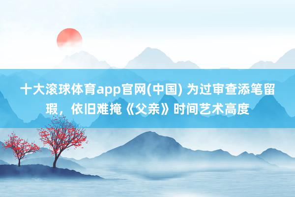 十大滚球体育app官网(中国) 为过审查添笔留瑕，依旧难掩《父亲》时间艺术高度