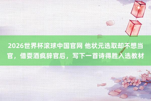 2026世界杯滚球中国官网 他状元选取却不想当官，借耍酒疯辞官后，写下一首诗得胜入选教材