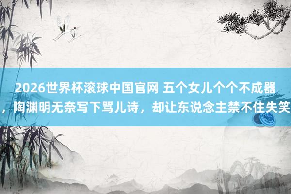 2026世界杯滚球中国官网 五个女儿个个不成器，陶渊明无奈写下骂儿诗，却让东说念主禁不住失笑