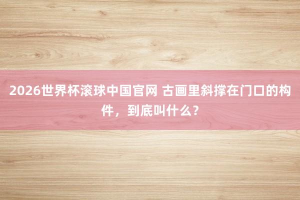 2026世界杯滚球中国官网 古画里斜撑在门口的构件，到底叫什么？