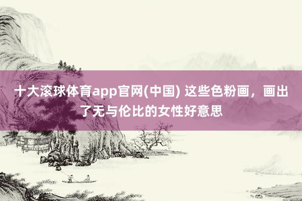 十大滚球体育app官网(中国) 这些色粉画，画出了无与伦比的女性好意思