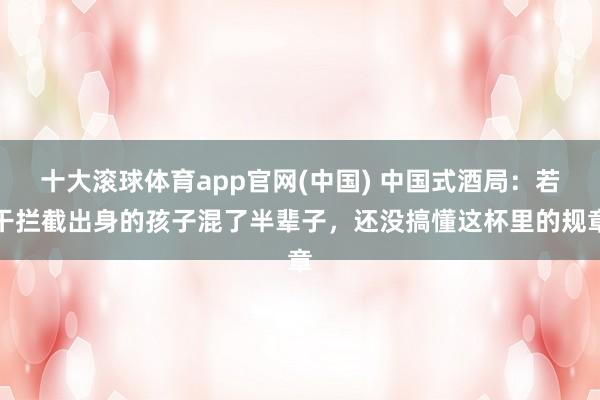 十大滚球体育app官网(中国) 中国式酒局：若干拦截出身的孩子混了半辈子，还没搞懂这杯里的规章