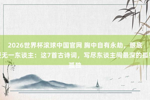 2026世界杯滚球中国官网 胸中自有永劫，眼底更无一东谈主：这7首古诗词，写尽东谈主间最深的孤独