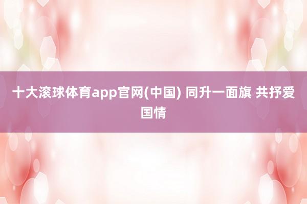 十大滚球体育app官网(中国) 同升一面旗 共抒爱国情