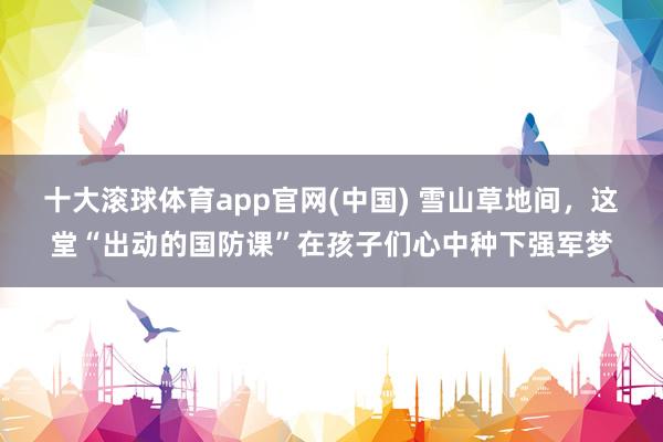 十大滚球体育app官网(中国) 雪山草地间，这堂“出动的国防课”在孩子们心中种下强军梦