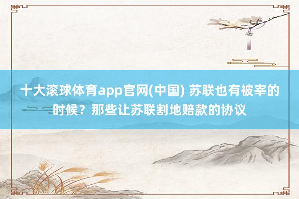 十大滚球体育app官网(中国) 苏联也有被宰的时候？那些让苏联割地赔款的协议