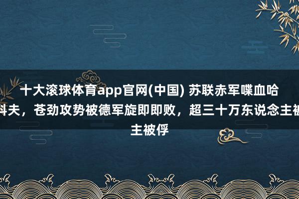 十大滚球体育app官网(中国) 苏联赤军喋血哈尔科夫，苍劲攻势被德军旋即即败，超三十万东说念主被俘