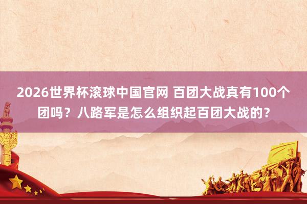2026世界杯滚球中国官网 百团大战真有100个团吗？八路军是怎么组织起百团大战的？