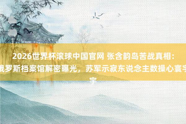 2026世界杯滚球中国官网 张含韵岛苦战真相：俄罗斯档案馆解密曝光，苏军示寂东说念主数操心寰宇
