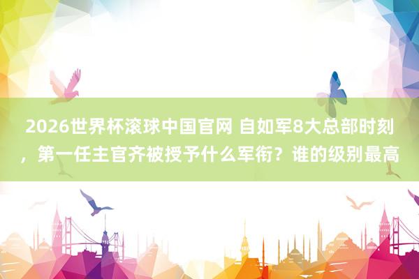 2026世界杯滚球中国官网 自如军8大总部时刻，第一任主官齐被授予什么军衔？谁的级别最高