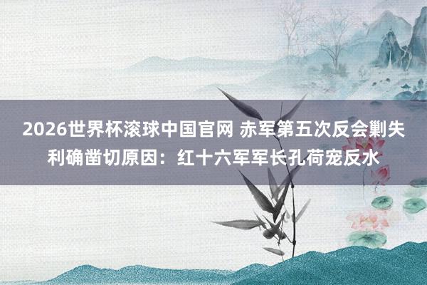 2026世界杯滚球中国官网 赤军第五次反会剿失利确凿切原因：红十六军军长孔荷宠反水