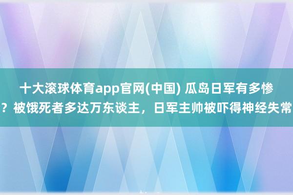 十大滚球体育app官网(中国) 瓜岛日军有多惨？被饿死者多达万东谈主，日军主帅被吓得神经失常