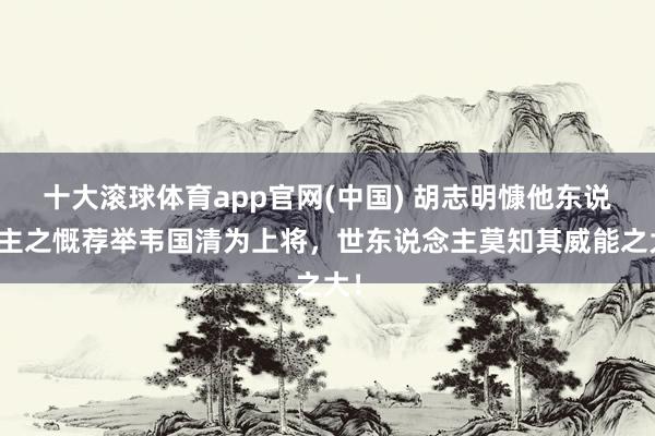 十大滚球体育app官网(中国) 胡志明慷他东说念主之慨荐举韦国清为上将，世东说念主莫知其威能之大！