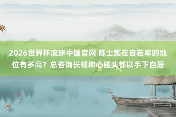 2026世界杯滚球中国官网 陈士榘在自若军的地位有多高？总咨询长杨称心碰头都以手下自居