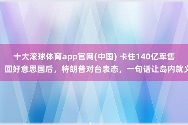 十大滚球体育app官网(中国) 卡住140亿军售？回好意思国后，特朗普对台表态，一句话让岛内就义