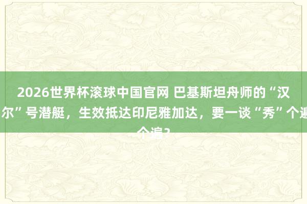 2026世界杯滚球中国官网 巴基斯坦舟师的“汉戈尔”号潜艇，生效抵达印尼雅加达，要一谈“秀”个遍？