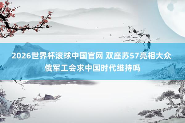 2026世界杯滚球中国官网 双座苏57亮相大众 俄军工会求中国时代维持吗